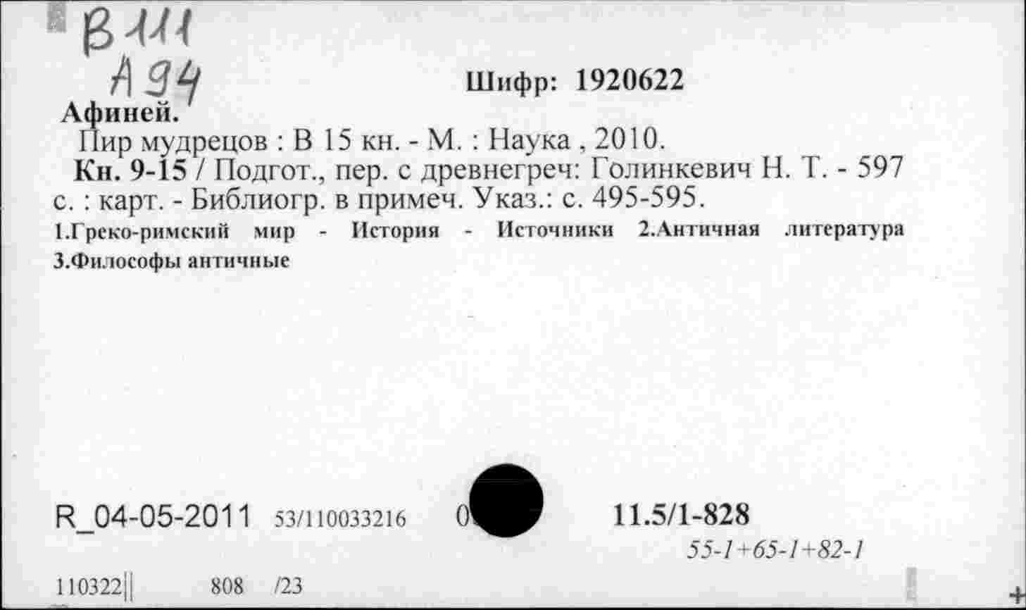 ﻿Шифр: 1920622
Афиней.
Пир мудрецов : В 15 кн. - М. : Наука , 2010.
Кн. 9-15 / Подгот., пер. с древнегреч: Голинкевич Н. Т. - 597 с. : карт. - Библиогр. в примеч. Указ.: с. 495-595.
1.Греко-римский мир - История - Источники 2.Античная литература
З.Философы античные
Н_04-05-2011 53/1Ю033216
110322Ц	808 /23
11.5/1-828
55-1+65-1+82-1